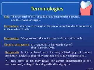 Terminologies
Size: The sum total of bulk of cellular and intercellular elements,
and their vascular supply.
Hyperplasia: refers to an increase in the size of a stucture due to an increase
in the number of cells
Hypertrophy: Enlargements is due to increase in the size of the cells.
Gingival enlargement: an overgrowth or increase in size of
gingiva.(AAP 2001).
Overgrowth: Is the preferred term for drug related gingival lesions
previously labeled as gingival hyperplasia and gingival hypertrophy .
All these terms do not truly reflect our current understanding of the
macroscopically enlarged , histologically altered gingiva.
 