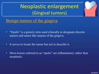 Neoplastic enlargement
(Gingival tumors)
Benign tumors of the gingiva
• “Epulis” is a generic term used clinically to designate discrete
tumors and tumor like masses of the gingiva.
• It serves to locate the tumor but not to describe it.
• Most lesions referred to as “epulis” are inflammatory rather than
neoplastic.
 