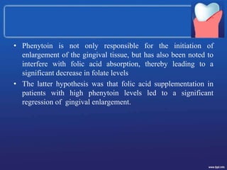 • Phenytoin is not only responsible for the initiation of
enlargement of the gingival tissue, but has also been noted to
interfere with folic acid absorption, thereby leading to a
significant decrease in folate levels
• The latter hypothesis was that folic acid supplementation in
patients with high phenytoin levels led to a significant
regression of gingival enlargement.
 