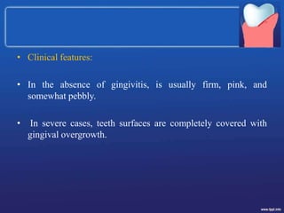 • Clinical features:
• In the absence of gingivitis, is usually firm, pink, and
somewhat pebbly.
• In severe cases, teeth surfaces are completely covered with
gingival overgrowth.
 