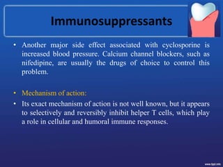 Immunosuppressants
• Another major side effect associated with cyclosporine is
increased blood pressure. Calcium channel blockers, such as
nifedipine, are usually the drugs of choice to control this
problem.
• Mechanism of action:
• Its exact mechanism of action is not well known, but it appears
to selectively and reversibly inhibit helper T cells, which play
a role in cellular and humoral immune responses.
 