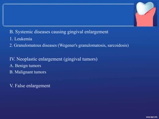 B. Systemic diseases causing gingival enlargement
1. Leukemia
2. Granulomatous diseases (Wegener's granulomatosis, sarcoidosis)
IV. Neoplastic enlargement (gingival tumors)
A. Benign tumors
B. Malignant tumors
V. False enlargement
 