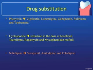 Drug substitution
• Phenytoin  Vigabartin, Lomatrigine, Gabapentin, Sulthiame
and Topiramate.
• Cyclosporine  reduction in the dose is beneficial,
Tacrolimus, Rapamycin and Mycophenolate mofetil.
• Nifedipine  Verapamil, Amlodipine and Felodipine.
 
