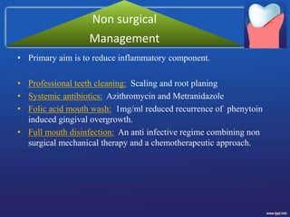 • Primary aim is to reduce inflammatory component.
• Professional teeth cleaning: Scaling and root planing
• Systemic antibiotics: Azithromycin and Metranidazole
• Folic acid mouth wash: 1mg/ml reduced recurrence of phenytoin
induced gingival overgrowth.
• Full mouth disinfection: An anti infective regime combining non
surgical mechanical therapy and a chemotherapeutic approach.
Non surgical
Management
 