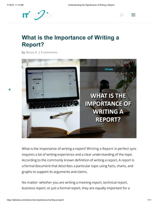 7/19/23, 11:14 AM Understanding the Significance of Writing a Report
https://itphobia.com/what-is-the-importance-of-writing-a-report/ 1/11
What is the Importance of Writing a
Report?
by Shuvo A. | 0 comments
What is the importance of writing a report? Writing a Report in perfect sync
requires a lot of writing experience and a clear understanding of the topic.
According to the commonly known definition of writing a report, A report is
a formal document that describes a particular topic using facts, charts, and
graphs to support its arguments and claims.
No matter- whether you are writing a meeting report, technical report,
business report, or just a formal report, they are equally important for a
U
U a
a
 
