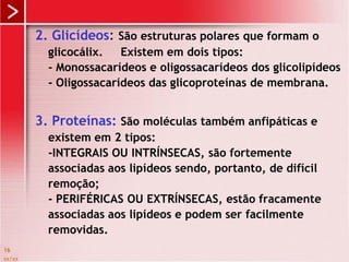 xx/xx
16
2. Glicídeos: São estruturas polares que formam o
glicocálix. Existem em dois tipos:
- Monossacarídeos e oligossacarídeos dos glicolipídeos
- Oligossacarídeos das glicoproteínas de membrana.
3. Proteínas: São moléculas também anfipáticas e
existem em 2 tipos:
-INTEGRAIS OU INTRÍNSECAS, são fortemente
associadas aos lipídeos sendo, portanto, de difícil
remoção;
- PERIFÉRICAS OU EXTRÍNSECAS, estão fracamente
associadas aos lipídeos e podem ser facilmente
removidas.
 