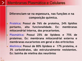 xx/xx
5
Membranas Plasmática e Celulares
Diferenciam-se na espessura, nas funções e na
composição química.
 Protéica: Possui de 76% de proteína, 24% lipidios
portanto, alta funcionalidade. Ex: membranas
mitocondrial interna, dos procariontes.
 Plasmática: Possui 25% de lipídeos e 75% de
proteínas. Ex: membrana mitocondrial externa e
membranas eucariontes em geral e dos eritrócitos
 Mielínica: Possui de 80% lipídeos e 17% proteína, e
3% carboidratos, são estruturalmente resistentes.
Ex: bainha de mielina dos neurônios
 