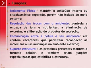 xx/xx
6
- Funções:
 Isolamento Físico - mantém o conteúdo interno ou
citoplasmático separado, porém não isolado do meio
externo;
 Regulação das trocas com o ambiente: controla a
entrada de íons e nutrientes, a eliminação de
excretas, e a liberação de produtos de secreção;
 Comunicação entre a célula e seu ambiente: ela
contém receptores que permitem reconhecer as
moléculas ou as mudanças no ambiente externo;
 Suporte estrutural : as proteínas presentes mantém o
formato celular, e também criam junções
especializadas que estabiliza a estrutura.
 