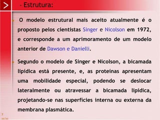 xx/xx
7
 O modelo estrutural mais aceito atualmente é o
proposto pelos cientistas Singer e Nicolson em 1972,
e corresponde a um aprimoramento de um modelo
anterior de Dawson e Danielli.
 Segundo o modelo de Singer e Nicolson, a bicamada
lipídica está presente, e, as proteínas apresentam
uma mobilidade especial, podendo se deslocar
lateralmente ou atravessar a bicamada lipídica,
projetando-se nas superfícies interna ou externa da
membrana plasmática.
- Estrutura:
 