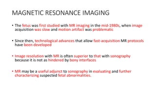 MAGNETIC RESONANCE IMAGING
• The fetus was first studied with MR imaging in the mid-1980s, when image
acquisition was slow and motion artifact was problematic
• Since then, technological advances that allow fast-acquisition MR protocols
have been developed
• Image resolution with MR is often superior to that with sonography
because it is not as hindered by bony interfaces
• MR may be a useful adjunct to sonography in evaluating and further
characterizing suspected fetal abnormalities.
 
