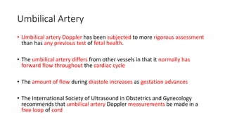 Umbilical Artery
• Umbilical artery Doppler has been subjected to more rigorous assessment
than has any previous test of fetal health.
• The umbilical artery differs from other vessels in that it normally has
forward flow throughout the cardiac cycle
• The amount of flow during diastole increases as gestation advances
• The International Society of Ultrasound in Obstetrics and Gynecology
recommends that umbilical artery Doppler measurements be made in a
free loop of cord
 