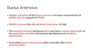 Ductus Arteriosus
• Doppler evaluation of the ductus arteriosus has been used primarily to
monitor fetuses exposed to NSAIDs
• NSAIDs increased the odds of ductal constriction 15-fold
• The resulting increased pulmonary flow may cause reactive hypertrophy of
the pulmonary arterioles and eventual development of pulmonary
hypertension
• Fortunately, ductal constriction is often reversible after NSAID
discontinuation.
 