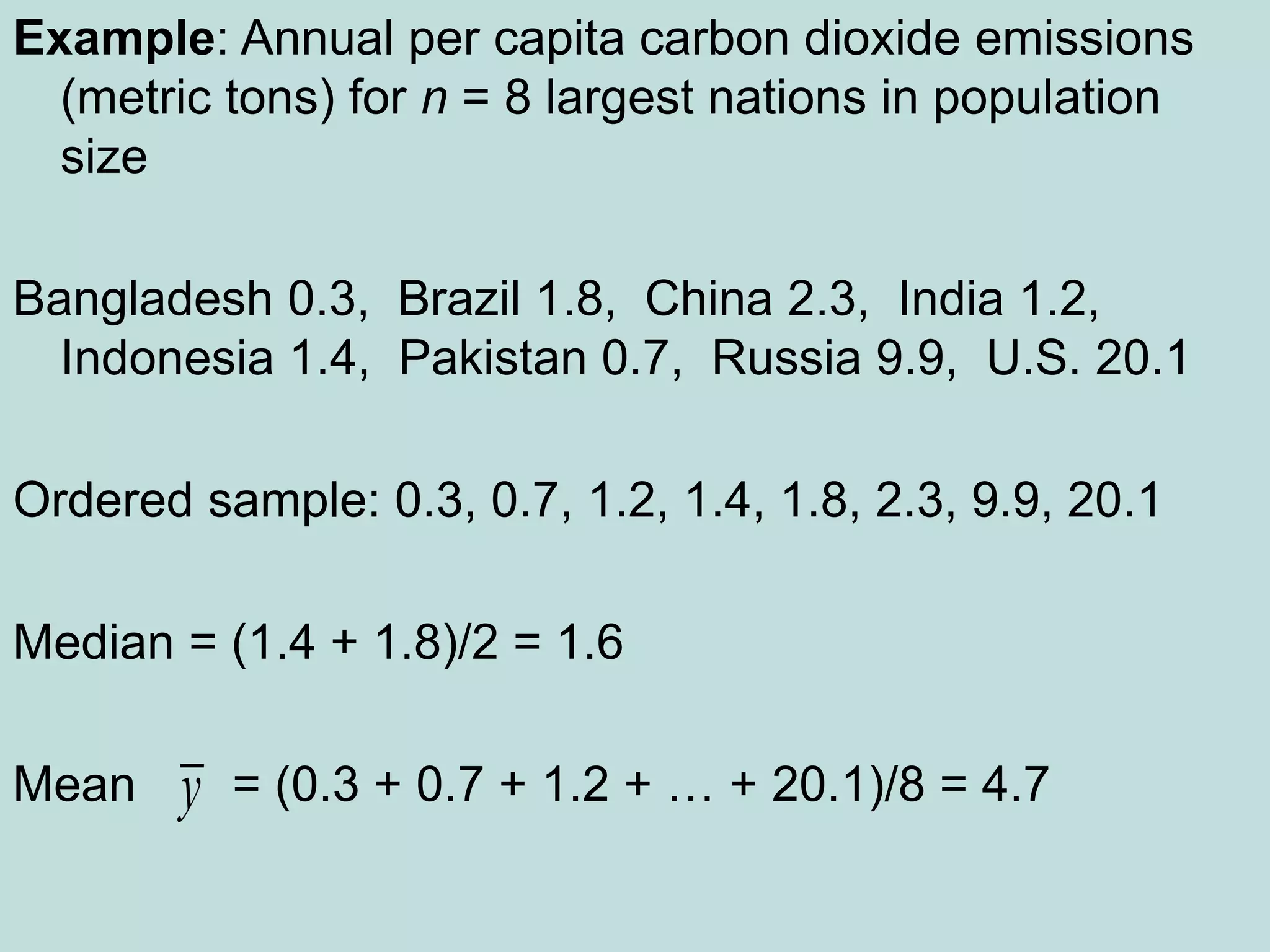 Example: Annual per capita carbon dioxide emissions
(metric tons) for n = 8 largest nations in population
size
Bangladesh 0.3, Brazil 1.8, China 2.3, India 1.2,
Indonesia 1.4, Pakistan 0.7, Russia 9.9, U.S. 20.1
Ordered sample: 0.3, 0.7, 1.2, 1.4, 1.8, 2.3, 9.9, 20.1
Median = (1.4 + 1.8)/2 = 1.6
Mean = (0.3 + 0.7 + 1.2 + … + 20.1)/8 = 4.7
y
 
