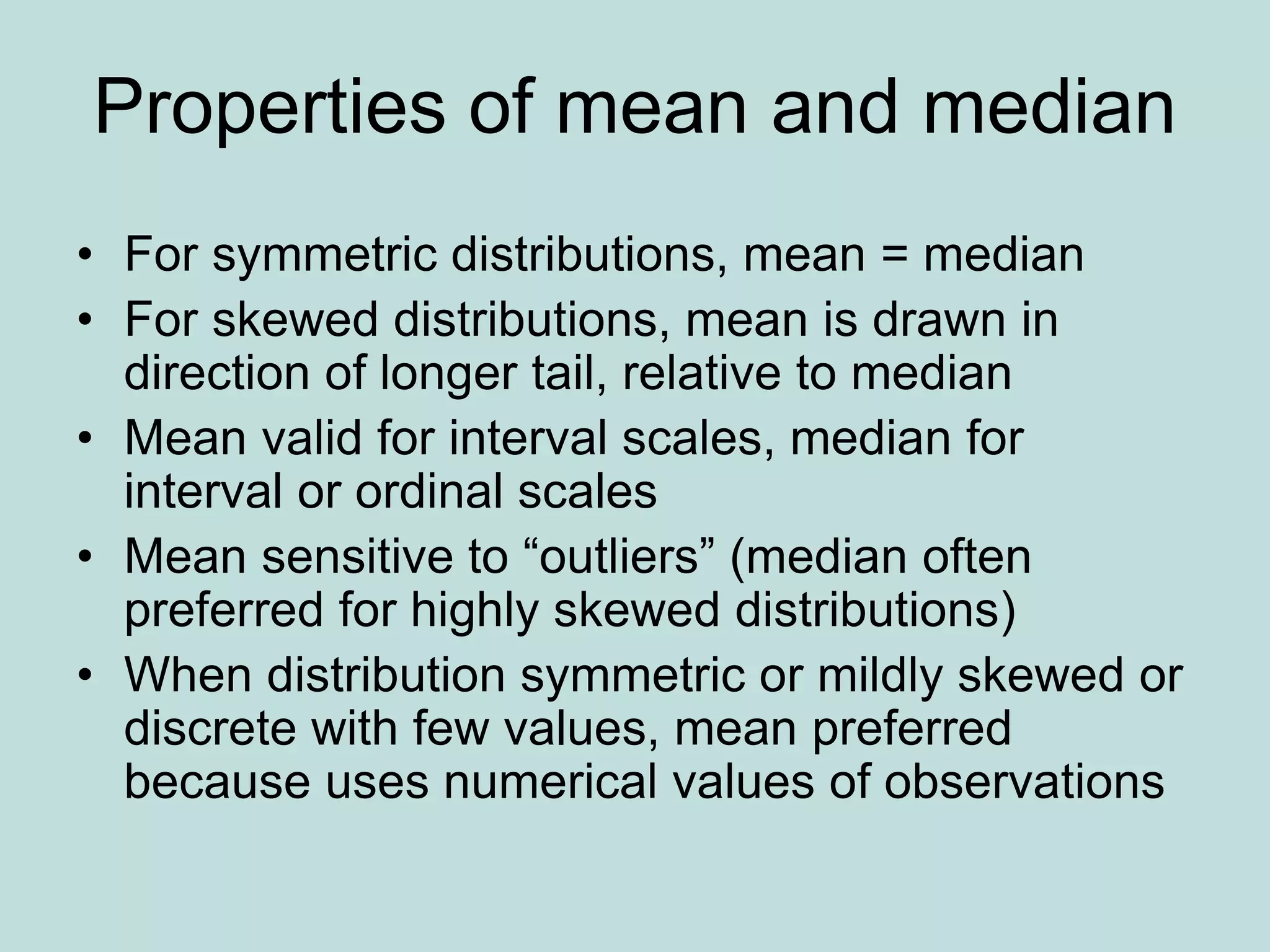 Properties of mean and median
• For symmetric distributions, mean = median
• For skewed distributions, mean is drawn in
direction of longer tail, relative to median
• Mean valid for interval scales, median for
interval or ordinal scales
• Mean sensitive to “outliers” (median often
preferred for highly skewed distributions)
• When distribution symmetric or mildly skewed or
discrete with few values, mean preferred
because uses numerical values of observations
 