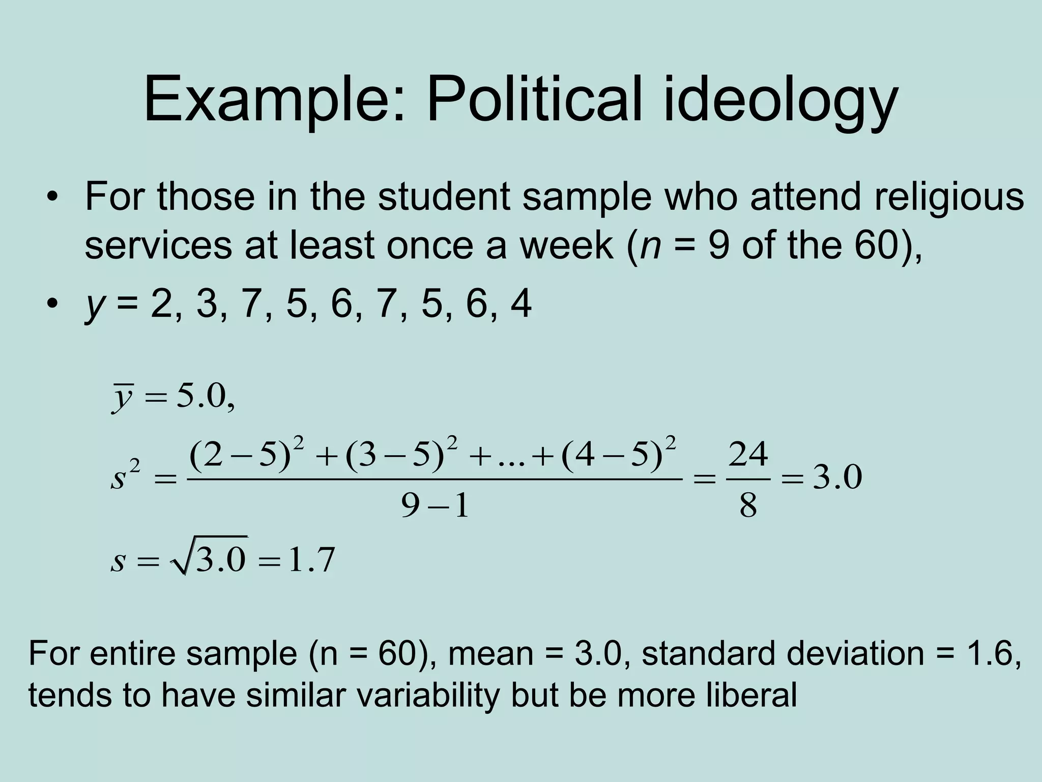 Example: Political ideology
• For those in the student sample who attend religious
services at least once a week (n = 9 of the 60),
• y = 2, 3, 7, 5, 6, 7, 5, 6, 4
2 2 2
2
5.0,
(2 5) (3 5) ... (4 5) 24
3.0
9 1 8
3.0 1.7
y
s
s

     
  

 
For entire sample (n = 60), mean = 3.0, standard deviation = 1.6,
tends to have similar variability but be more liberal
 