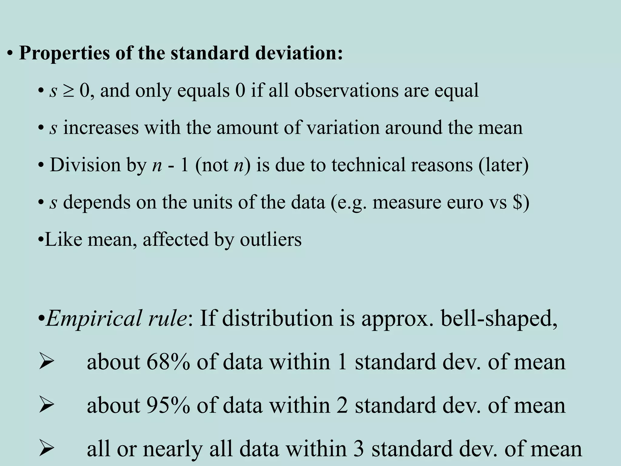 • Properties of the standard deviation:
• s  0, and only equals 0 if all observations are equal
• s increases with the amount of variation around the mean
• Division by n - 1 (not n) is due to technical reasons (later)
• s depends on the units of the data (e.g. measure euro vs $)
•Like mean, affected by outliers
•Empirical rule: If distribution is approx. bell-shaped,
 about 68% of data within 1 standard dev. of mean
 about 95% of data within 2 standard dev. of mean
 all or nearly all data within 3 standard dev. of mean
 