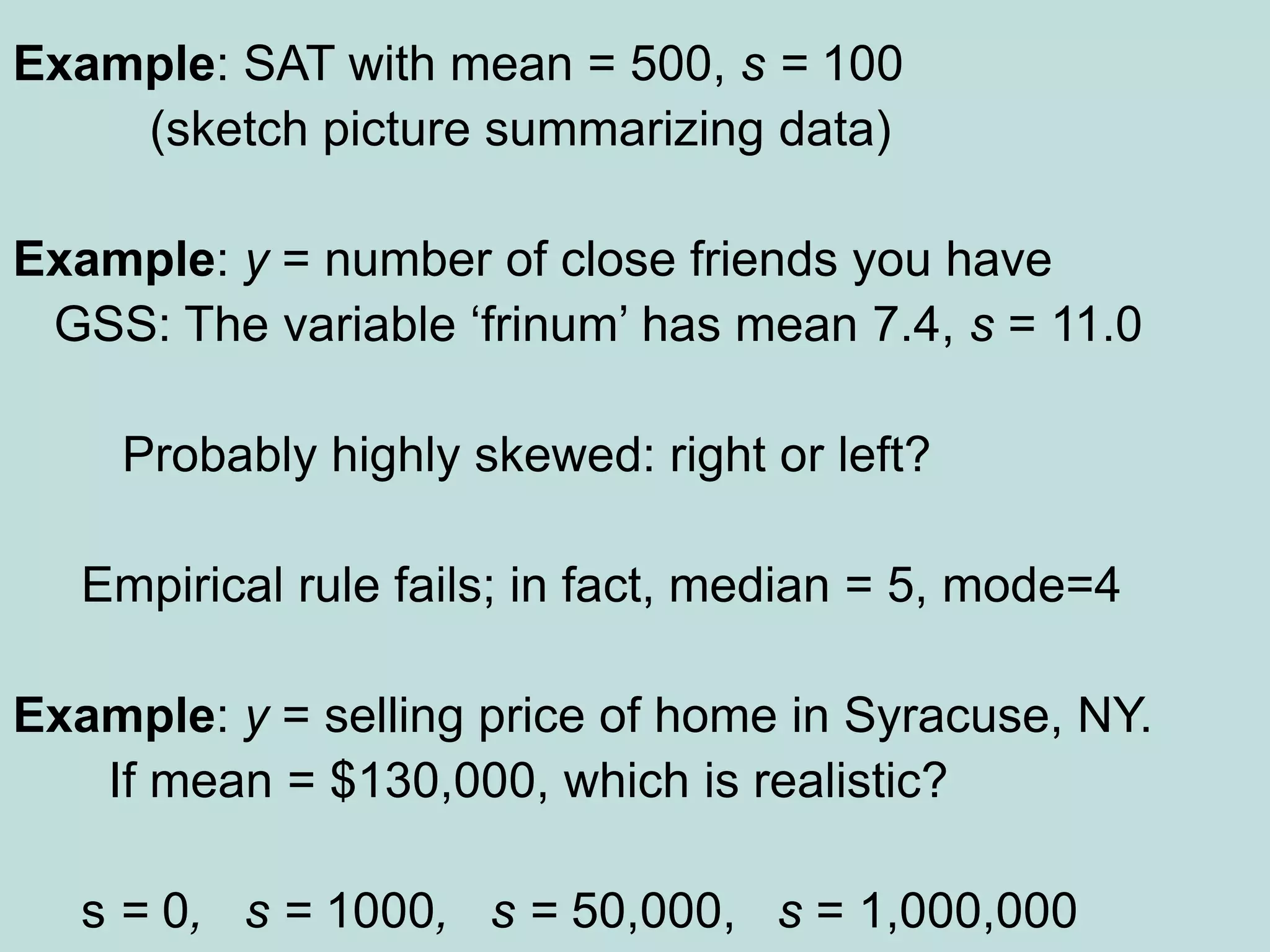 Example: SAT with mean = 500, s = 100
(sketch picture summarizing data)
Example: y = number of close friends you have
GSS: The variable ‘frinum’ has mean 7.4, s = 11.0
Probably highly skewed: right or left?
Empirical rule fails; in fact, median = 5, mode=4
Example: y = selling price of home in Syracuse, NY.
If mean = $130,000, which is realistic?
s = 0, s = 1000, s = 50,000, s = 1,000,000
 