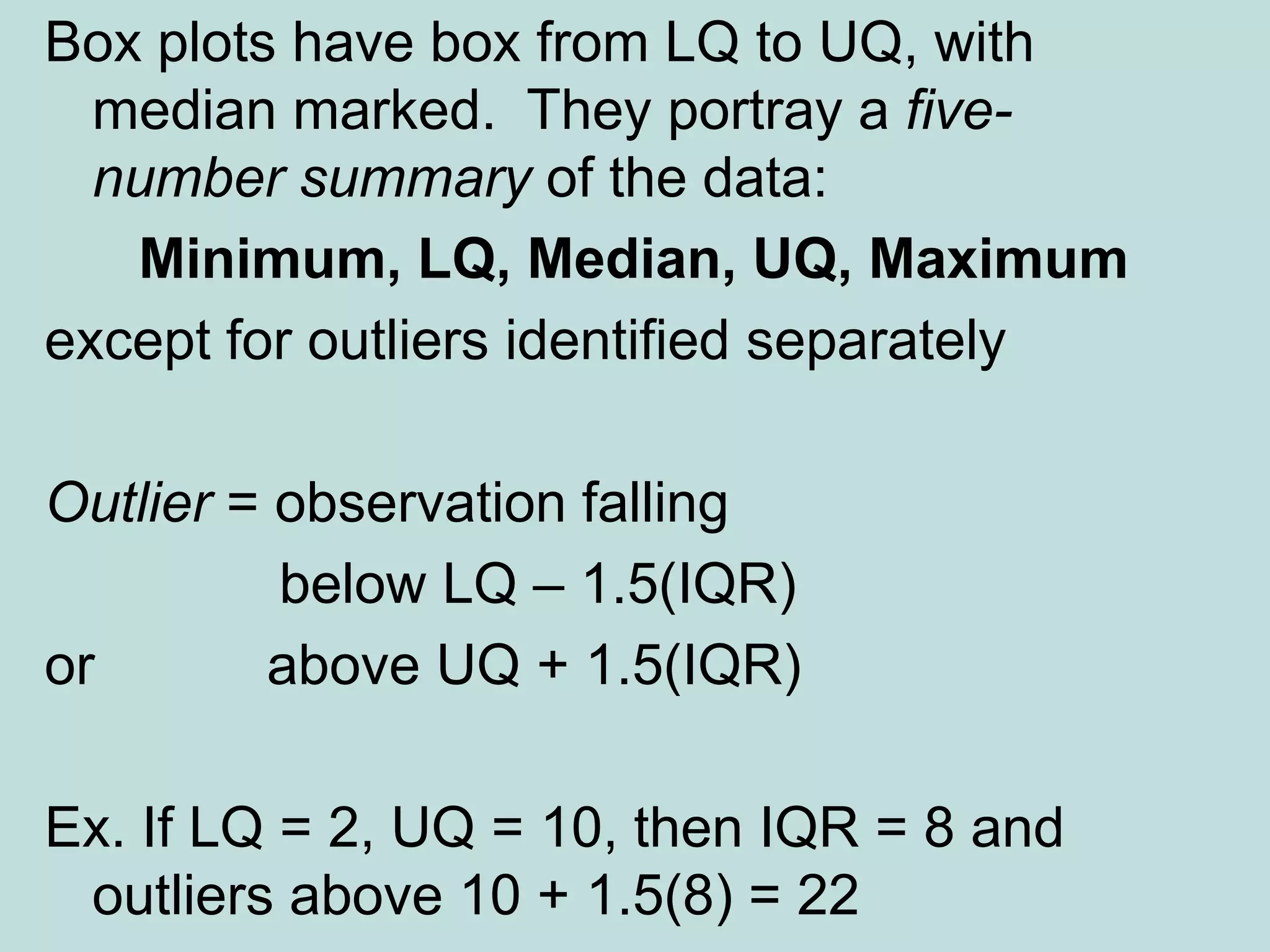 Box plots have box from LQ to UQ, with
median marked. They portray a five-
number summary of the data:
Minimum, LQ, Median, UQ, Maximum
except for outliers identified separately
Outlier = observation falling
below LQ – 1.5(IQR)
or above UQ + 1.5(IQR)
Ex. If LQ = 2, UQ = 10, then IQR = 8 and
outliers above 10 + 1.5(8) = 22
 
