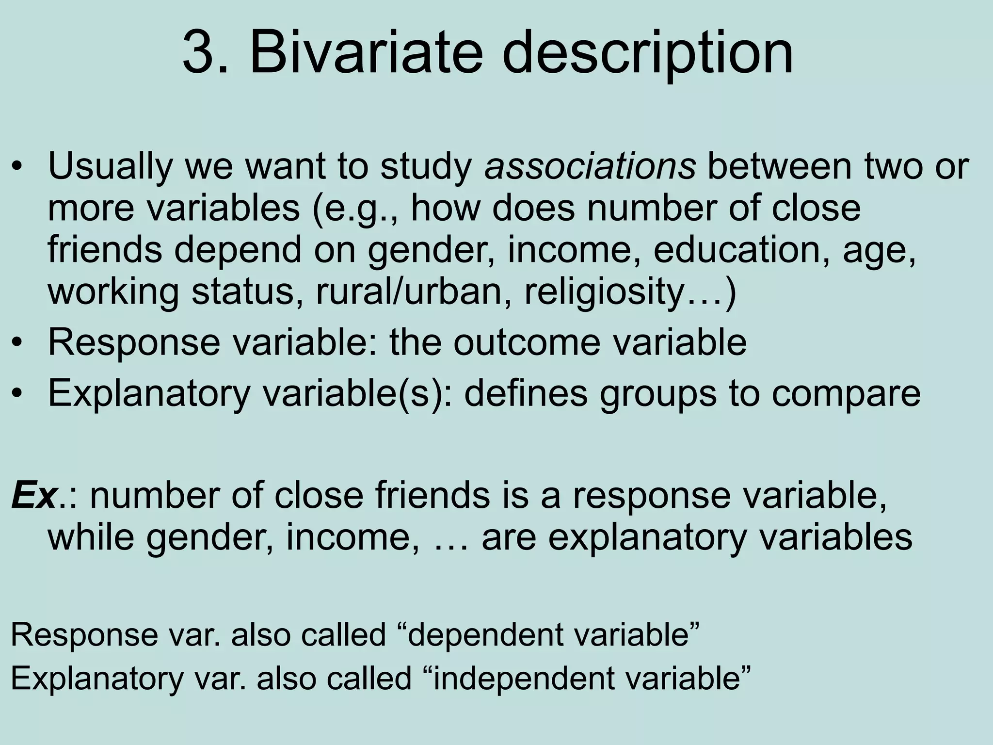 3. Bivariate description
• Usually we want to study associations between two or
more variables (e.g., how does number of close
friends depend on gender, income, education, age,
working status, rural/urban, religiosity…)
• Response variable: the outcome variable
• Explanatory variable(s): defines groups to compare
Ex.: number of close friends is a response variable,
while gender, income, … are explanatory variables
Response var. also called “dependent variable”
Explanatory var. also called “independent variable”
 