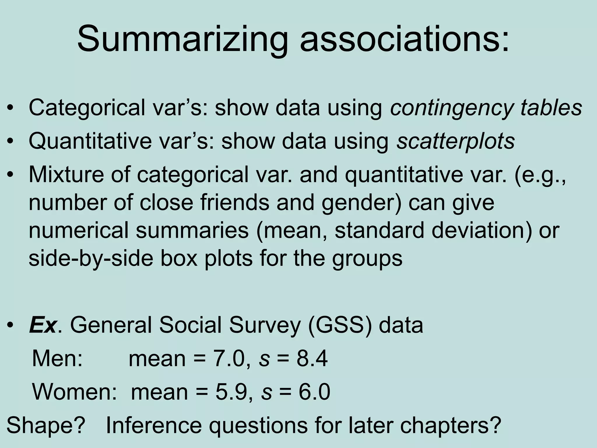 Summarizing associations:
• Categorical var’s: show data using contingency tables
• Quantitative var’s: show data using scatterplots
• Mixture of categorical var. and quantitative var. (e.g.,
number of close friends and gender) can give
numerical summaries (mean, standard deviation) or
side-by-side box plots for the groups
• Ex. General Social Survey (GSS) data
Men: mean = 7.0, s = 8.4
Women: mean = 5.9, s = 6.0
Shape? Inference questions for later chapters?
 