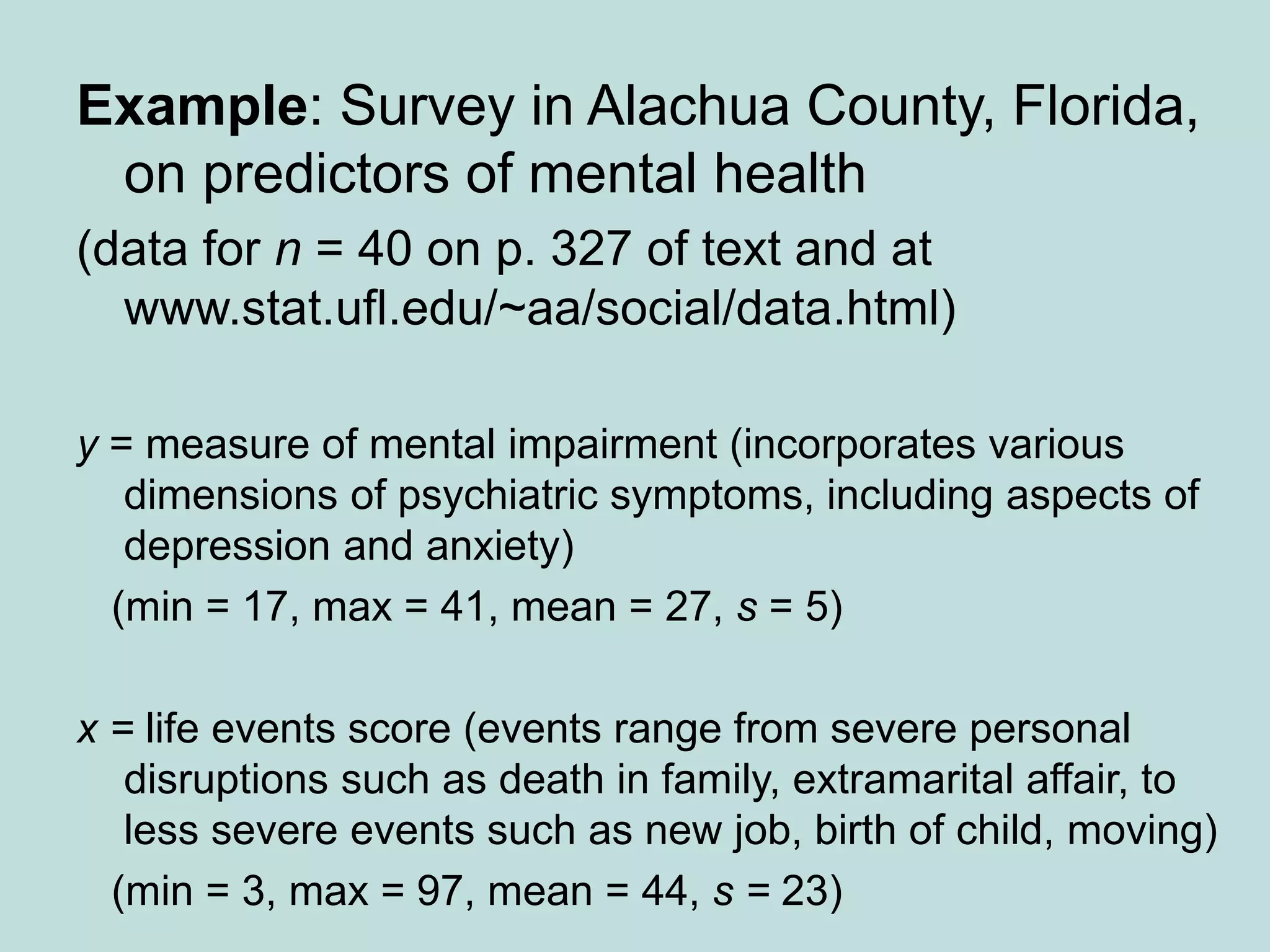 Example: Survey in Alachua County, Florida,
on predictors of mental health
(data for n = 40 on p. 327 of text and at
www.stat.ufl.edu/~aa/social/data.html)
y = measure of mental impairment (incorporates various
dimensions of psychiatric symptoms, including aspects of
depression and anxiety)
(min = 17, max = 41, mean = 27, s = 5)
x = life events score (events range from severe personal
disruptions such as death in family, extramarital affair, to
less severe events such as new job, birth of child, moving)
(min = 3, max = 97, mean = 44, s = 23)
 