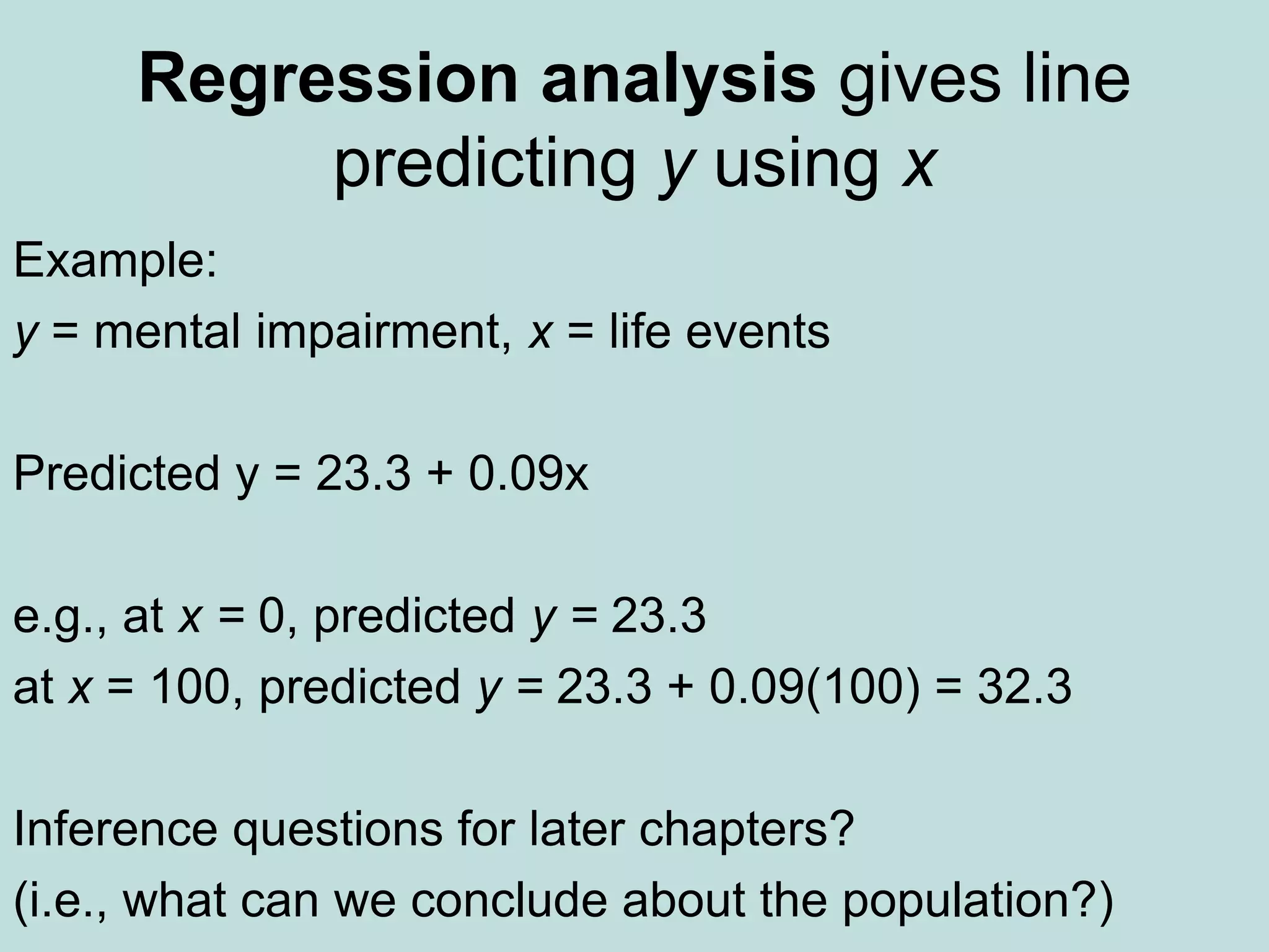 Regression analysis gives line
predicting y using x
Example:
y = mental impairment, x = life events
Predicted y = 23.3 + 0.09x
e.g., at x = 0, predicted y = 23.3
at x = 100, predicted y = 23.3 + 0.09(100) = 32.3
Inference questions for later chapters?
(i.e., what can we conclude about the population?)
 
