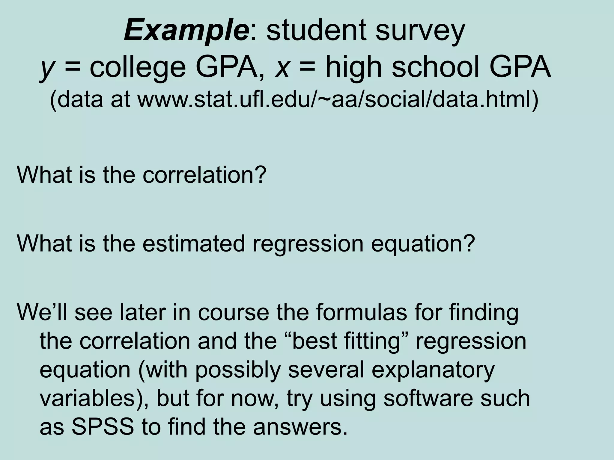 Example: student survey
y = college GPA, x = high school GPA
(data at www.stat.ufl.edu/~aa/social/data.html)
What is the correlation?
What is the estimated regression equation?
We’ll see later in course the formulas for finding
the correlation and the “best fitting” regression
equation (with possibly several explanatory
variables), but for now, try using software such
as SPSS to find the answers.
 