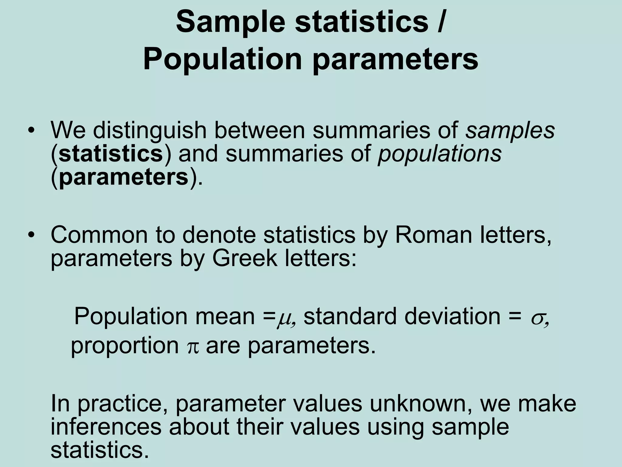 Sample statistics /
Population parameters
• We distinguish between summaries of samples
(statistics) and summaries of populations
(parameters).
• Common to denote statistics by Roman letters,
parameters by Greek letters:
Population mean =m, standard deviation = s,
proportion  are parameters.
In practice, parameter values unknown, we make
inferences about their values using sample
statistics.
 