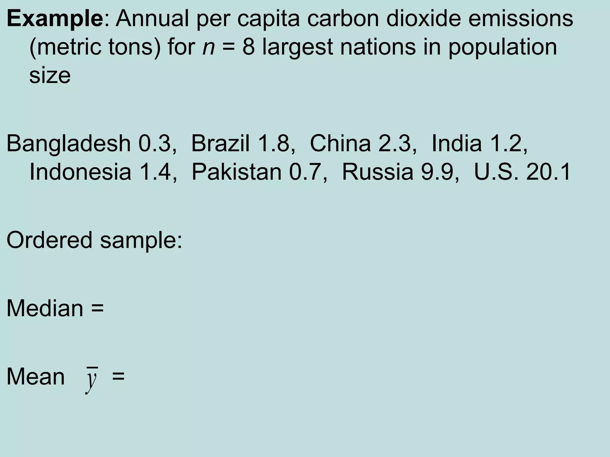 Example: Annual per capita carbon dioxide emissions
(metric tons) for n = 8 largest nations in population
size
Bangladesh 0.3, Brazil 1.8, China 2.3, India 1.2,
Indonesia 1.4, Pakistan 0.7, Russia 9.9, U.S. 20.1
Ordered sample:
Median =
Mean =
y
 