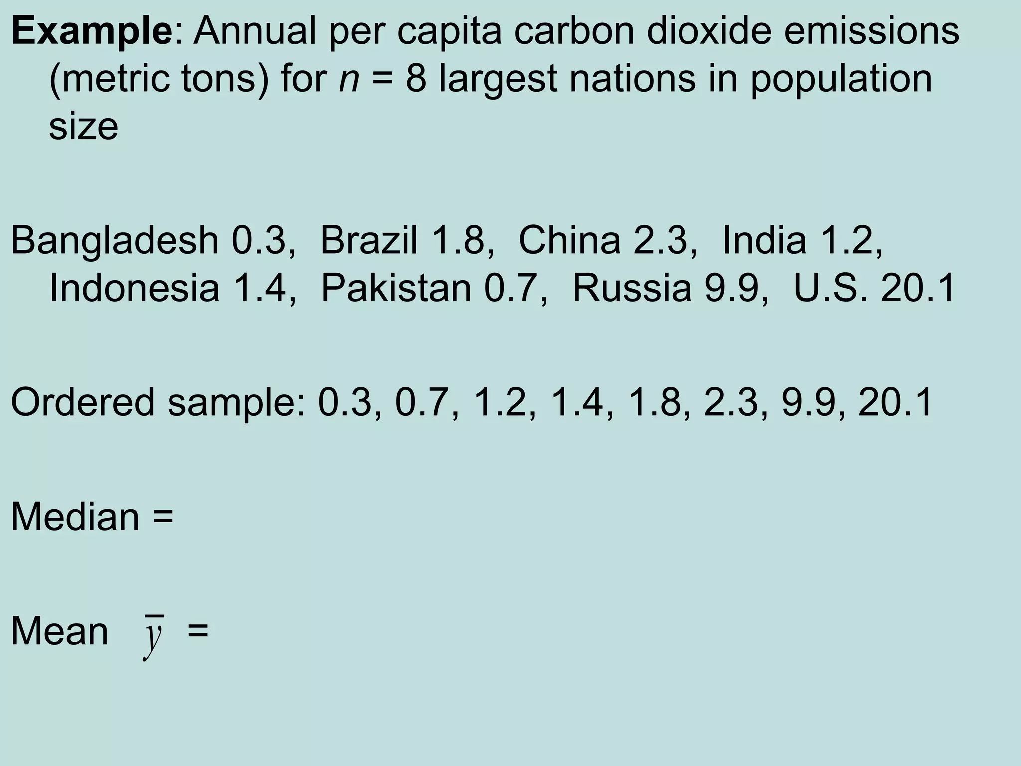Example: Annual per capita carbon dioxide emissions
(metric tons) for n = 8 largest nations in population
size
Bangladesh 0.3, Brazil 1.8, China 2.3, India 1.2,
Indonesia 1.4, Pakistan 0.7, Russia 9.9, U.S. 20.1
Ordered sample: 0.3, 0.7, 1.2, 1.4, 1.8, 2.3, 9.9, 20.1
Median =
Mean =
y
 