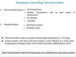 Parameters Controlling Thermal Comfort
Environmental factors-
Personal factors-
o Air Temperature
o Radiant Temperature- due to heat source in
environment
o Air Velocity
o Humidity
o Clothing Insulation
o Metabolic Heat
❖ Thermal comfort means a constant internal body temperature i.e. 37.2 deg.
❖ Human health is the best and human being is most efficient at a mean daily
temperature of 18 deg C when mean relative humidity is 80% (Sharma, 1977)
Note: Thermal Comfort shall be the requirement to be satisfied by the solar passive systems
 