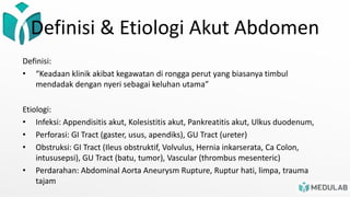 Definisi & Etiologi Akut Abdomen
Definisi:
• “Keadaan klinik akibat kegawatan di rongga perut yang biasanya timbul
mendadak dengan nyeri sebagai keluhan utama”
Etiologi:
• Infeksi: Appendisitis akut, Kolesistitis akut, Pankreatitis akut, Ulkus duodenum,
• Perforasi: GI Tract (gaster, usus, apendiks), GU Tract (ureter)
• Obstruksi: GI Tract (Ileus obstruktif, Volvulus, Hernia inkarserata, Ca Colon,
intususepsi), GU Tract (batu, tumor), Vascular (thrombus mesenteric)
• Perdarahan: Abdominal Aorta Aneurysm Rupture, Ruptur hati, limpa, trauma
tajam
 