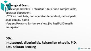 Radiological Exam:
•USG: appendikolit (+), struktur tubular non-compressible,
operator dependent
•CT Scan hasil baik, non operator dependent, radiasi pada
anak dan ibu hamil
•Appendikogram: Barium swallow, jika hasil USG masih
meragukan
DDx:
Intususepsi, diverkulitis, kehamilan ektopik, PID,
Batu saluran kencing
 