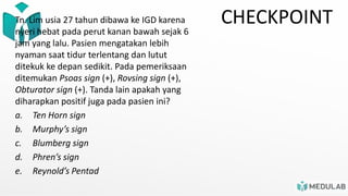CHECKPOINT
Tn. Lim usia 27 tahun dibawa ke IGD karena
nyeri hebat pada perut kanan bawah sejak 6
jam yang lalu. Pasien mengatakan lebih
nyaman saat tidur terlentang dan lutut
ditekuk ke depan sedikit. Pada pemeriksaan
ditemukan Psoas sign (+), Rovsing sign (+),
Obturator sign (+). Tanda lain apakah yang
diharapkan positif juga pada pasien ini?
a. Ten Horn sign
b. Murphy’s sign
c. Blumberg sign
d. Phren’s sign
e. Reynold’s Pentad
 