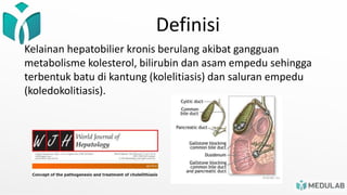 Definisi
Kelainan hepatobilier kronis berulang akibat gangguan
metabolisme kolesterol, bilirubin dan asam empedu sehingga
terbentuk batu di kantung (kolelitiasis) dan saluran empedu
(koledokolitiasis).
 