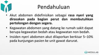 Pendahuluan
• Akut abdomen didefinisikan sebagai rasa nyeri yang
dirasakan pada bagian perut dan membutuhkan
pertolongan dengan segera.
• Kegawatan abdomen yang datang ke rumah sakit dapat
berupa kegawatan bedah atau kegawatan non bedah.
• Insiden nyeri abdomen akut dilaporkan berkisar 5–10%
pada kunjungan pasien ke unit gawat darurat.
 