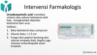 Intervensi Farmakologis
Ursodeoxycholic acid: menekan
sintesis dan sekresi kolesterol oleh
hati, menghambat absorbsi
kolesterol dari usus.
Indikasi:
1. Batu kolesterol atau campuran
2. Ukuran batu < 1.5 cm
3. Fungsi dan patensi kantung dan
saluran empedu baik, begitu juga
sirkulasi enterohepatik asam
empedu.
 