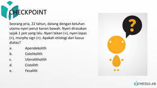 Seorang pria, 22 tahun, datang dengan keluhan
utama nyeri perut kanan bawah. Nyeri dirasakan
sejak 1 jam yang lalu. Nyeri tekan (+), nyeri lepas
(+), murphy sign (+). Apakah etiologi dari kasus
diatas?
a. Apendekolith
b. Colelitolith
c. Uterolitholith
d. Cistolith
e. Fecalith
CHECKPOINT
 