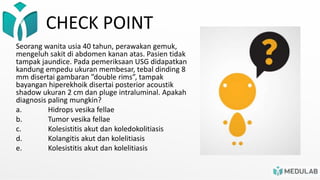 CHECK POINT
Seorang wanita usia 40 tahun, perawakan gemuk,
mengeluh sakit di abdomen kanan atas. Pasien tidak
tampak jaundice. Pada pemeriksaan USG didapatkan
kandung empedu ukuran membesar, tebal dinding 8
mm disertai gambaran ”double rims”, tampak
bayangan hiperekhoik disertai posterior acoustik
shadow ukuran 2 cm dan pluge intraluminal. Apakah
diagnosis paling mungkin?
a. Hidrops vesika fellae
b. Tumor vesika fellae
c. Kolesistitis akut dan koledokolitiasis
d. Kolangitis akut dan kolelitiasis
e. Kolesistitis akut dan kolelitiasis
 