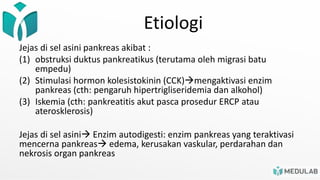 Etiologi
Jejas di sel asini pankreas akibat :
(1) obstruksi duktus pankreatikus (terutama oleh migrasi batu
empedu)
(2) Stimulasi hormon kolesistokinin (CCK)mengaktivasi enzim
pankreas (cth: pengaruh hipertrigliseridemia dan alkohol)
(3) Iskemia (cth: pankreatitis akut pasca prosedur ERCP atau
aterosklerosis)
Jejas di sel asini Enzim autodigesti: enzim pankreas yang teraktivasi
mencerna pankreas edema, kerusakan vaskular, perdarahan dan
nekrosis organ pankreas
 