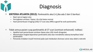 Diagnosis
• KRITERIA ATLANTA (2012): Pankreatitis akut (+) jika ada 2 dari 3 berikut:
– Nyeri perut bagian atas
– Peningkatan amilase / lipase >3x nilai batas normal
– Hasil pemeriksaan imaging (USG/ CT scan atau MRI) sugestif ke arah pankreatitis
• Tidak semua pasien susp.pankreatitis di CT scan (contrast-enhanced). Indikasi:
– Apabila hasil pemeriksaan amilase–lipase atau USG masih diragukan
– Menentukan tingkat keparahan pankreatitis akut dan mendeteksi adanya komplikasi lokal
pankreatitis
– Pemandu tindakan invasif minimal pada saat melakukan drainase cairan atau debris nekrotik
 