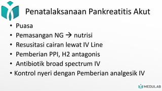 Penatalaksanaan Pankreatitis Akut
• Puasa
• Pemasangan NG  nutrisi
• Resusitasi cairan lewat IV Line
• Pemberian PPI, H2 antagonis
• Antibiotik broad spectrum IV
• Kontrol nyeri dengan Pemberian analgesik IV
 