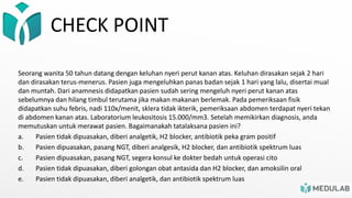CHECK POINT
Seorang wanita 50 tahun datang dengan keluhan nyeri perut kanan atas. Keluhan dirasakan sejak 2 hari
dan dirasakan terus-menerus. Pasien juga mengeluhkan panas badan sejak 1 hari yang lalu, disertai mual
dan muntah. Dari anamnesis didapatkan pasien sudah sering mengeluh nyeri perut kanan atas
sebelumnya dan hilang timbul terutama jika makan makanan berlemak. Pada pemeriksaan fisik
didapatkan suhu febris, nadi 110x/menit, sklera tidak ikterik, pemeriksaan abdomen terdapat nyeri tekan
di abdomen kanan atas. Laboratorium leukositosis 15.000/mm3. Setelah memikirkan diagnosis, anda
memutuskan untuk merawat pasien. Bagaimanakah tatalaksana pasien ini?
a. Pasien tidak dipuasakan, diberi analgetik, H2 blocker, antibiotik peka gram positif
b. Pasien dipuasakan, pasang NGT, diberi analgesik, H2 blocker, dan antibiotik spektrum luas
c. Pasien dipuasakan, pasang NGT, segera konsul ke dokter bedah untuk operasi cito
d. Pasien tidak dipuasakan, diberi golongan obat antasida dan H2 blocker, dan amoksilin oral
e. Pasien tidak dipuasakan, diberi analgetik, dan antibiotik spektrum luas
 