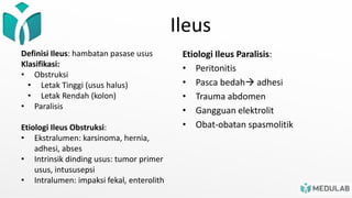 Ileus
Definisi Ileus: hambatan pasase usus
Klasifikasi:
• Obstruksi
• Letak Tinggi (usus halus)
• Letak Rendah (kolon)
• Paralisis
Etiologi Ileus Obstruksi:
• Ekstralumen: karsinoma, hernia,
adhesi, abses
• Intrinsik dinding usus: tumor primer
usus, intususepsi
• Intralumen: impaksi fekal, enterolith
Etiologi Ileus Paralisis:
• Peritonitis
• Pasca bedah adhesi
• Trauma abdomen
• Gangguan elektrolit
• Obat-obatan spasmolitik
 