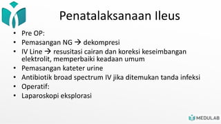 Penatalaksanaan Ileus
• Pre OP:
• Pemasangan NG  dekompresi
• IV Line  resusitasi cairan dan koreksi keseimbangan
elektrolit, memperbaiki keadaan umum
• Pemasangan kateter urine
• Antibiotik broad spectrum IV jika ditemukan tanda infeksi
• Operatif:
• Laparoskopi eksplorasi
 