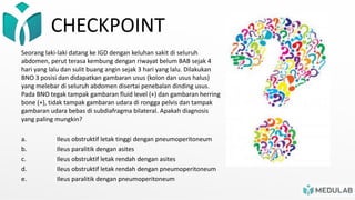 CHECKPOINT
Seorang laki-laki datang ke IGD dengan keluhan sakit di seluruh
abdomen, perut terasa kembung dengan riwayat belum BAB sejak 4
hari yang lalu dan sulit buang angin sejak 3 hari yang lalu. Dilakukan
BNO 3 posisi dan didapatkan gambaran usus (kolon dan usus halus)
yang melebar di seluruh abdomen disertai penebalan dinding usus.
Pada BNO tegak tampak gambaran fluid level (+) dan gambaran herring
bone (+), tidak tampak gambaran udara di rongga pelvis dan tampak
gambaran udara bebas di subdiafragma bilateral. Apakah diagnosis
yang paling mungkin?
a. Ileus obstruktif letak tinggi dengan pneumoperitoneum
b. Ileus paralitik dengan asites
c. Ileus obstruktif letak rendah dengan asites
d. Ileus obstruktif letak rendah dengan pneumoperitoneum
e. Ileus paralitik dengan pneumoperitoneum
 