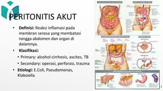PERITONITIS AKUT
• Definisi: Reaksi inflamasi pada
membran serosa yang membatasi
rongga abdomen dan organ di
dalamnya.
• Klasifikasi:
• Primary: alcohol cirrhosis, ascites, TB
• Secondary: operasi, perforasi, trauma
• Etiologi: E.Coli, Pseudomonas,
Klabsiella
 