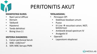 PERITONITIS AKUT
MANIFESTASI KLINIS:
• Nyeri perut diffuse
• Demam
• Takikardi
• Hipotensi
• Tanda dehidrasi
• Bising Usus (-)
KRITERIA DIAGNOSIS:
1. Cairan peritoneal keruh
2. WBC >100/mm3
3. 50% WBC berupa PMN
TATALAKSANA:
• Persiapan OP:
• Stabilisasi keadaan umum
• Puasa
• IV Line  resusitasi cairan; NGT;
keteterisasi
• Antibiotik broad spectrum IV
• Analgetik IV
• Operatif:
• Laparotomi eksplorasi
 