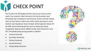 CHECK POINT
Pria 55 tahun ke IGD dengan keluhan utama nyeri seluruh perut
sejak 2 hari yang lalu. Nyeri dimulai di ulu hati kemudian nyeri
bertambah dan menyebar ke seluruh perut. Pasien memiliki riwayat
nyeri ulu hati selama 1 tahun dan selalu makan obat aspirin untuk
keluhan nyeri kepalanya. Pasien tampak berkeringat dan letargi. NT-
NL+DM+ perut kembung dan BU menurun batas paru hepar
menghilang. Tekanan darah 100/60 mmHg, nadi 110x/menit, suhu
38 C. Penyebab paling sering penyakit ini adalah?
a. Primary Peritonitis
b. Secondary Peritonitis
c. Tertiary Peritonitis
d. Faceal Peritonitis
e. Foreign Body Peritonitis
 