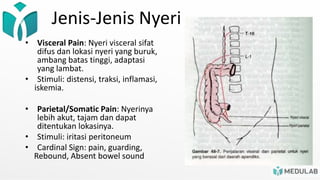 Jenis-Jenis Nyeri
• Visceral Pain: Nyeri visceral sifat
difus dan lokasi nyeri yang buruk,
ambang batas tinggi, adaptasi
yang lambat.
• Stimuli: distensi, traksi, inflamasi,
iskemia.
• Parietal/Somatic Pain: Nyerinya
lebih akut, tajam dan dapat
ditentukan lokasinya.
• Stimuli: iritasi peritoneum
• Cardinal Sign: pain, guarding,
Rebound, Absent bowel sound
 